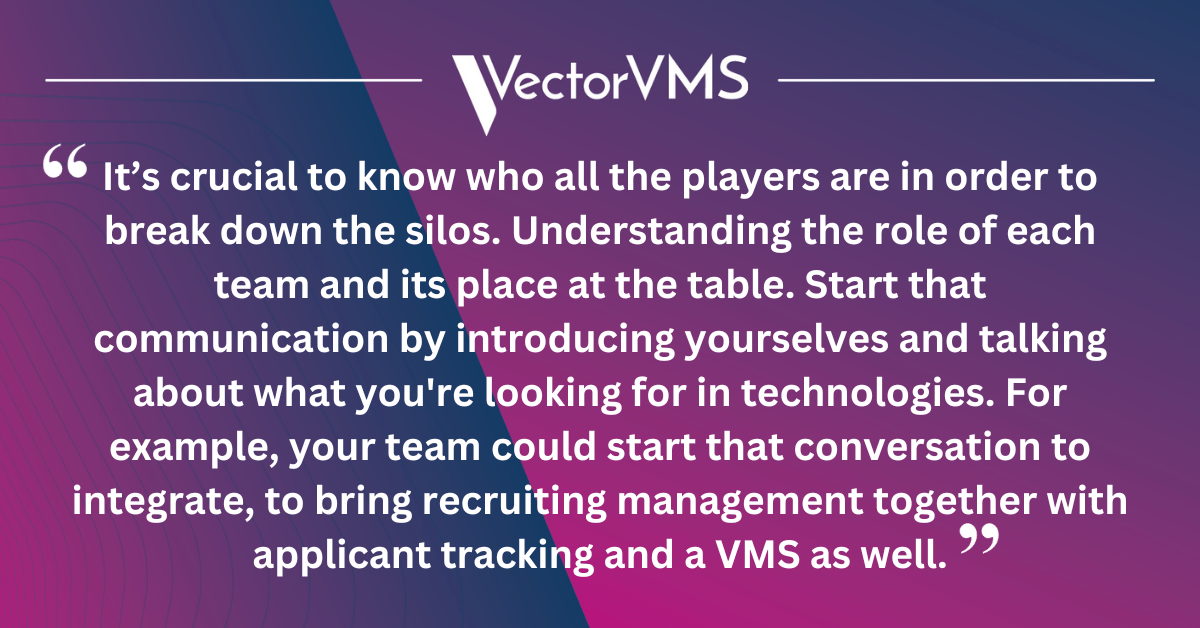 It’s crucial to know who all the players are in order to break down the silos. Understanding the role of each team and its place at the table. Start that communication by introducing yourselves and talking about what you're looking for in technologies. For example, your team could start that conversation to integrate, to bring recruiting management together with applicant tracking and a VMS as well.